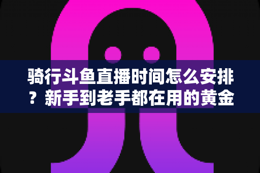 骑行斗鱼直播时间怎么安排?新手到老手都在用的黄金时段规划全攻略 骑行斗鱼直播时间怎么安排?新手到老手都在用的黄金时段规划全攻略