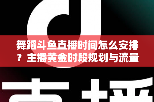 舞蹈斗鱼直播时间怎么安排？主播黄金时段规划与流量增长全攻略