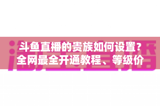 斗鱼直播的贵族如何设置?全网最全开通教程、等级价格与特权详解 斗鱼直播的贵族如何设置?全网最全开通教程、等级价格与特权详解