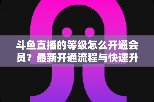 斗鱼直播的等级怎么开通会员？最新开通流程与快速升级攻略全解析