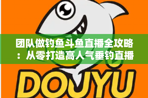 团队做钓鱼斗鱼直播全攻略:从零打造高人气垂钓直播团队的实战指南 团队做钓鱼斗鱼直播全攻略:从零打造高人气垂钓直播团队的实战指南