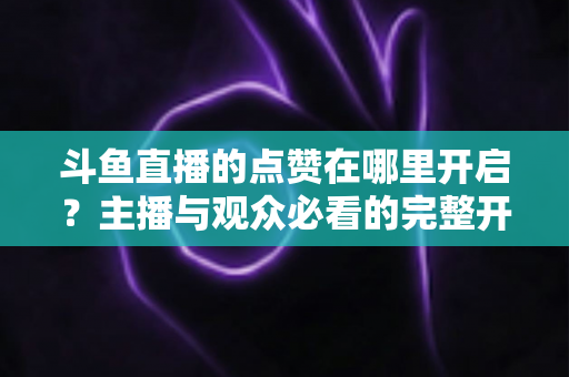 斗鱼直播的点赞在哪里开启？主播与观众必看的完整开启教程与互动涨人气秘籍