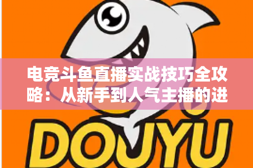 电竞斗鱼直播实战技巧全攻略：从新手到人气主播的进阶必修课