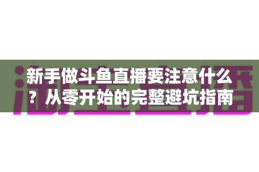 新手做斗鱼直播要注意什么？从零开始的完整避坑指南
