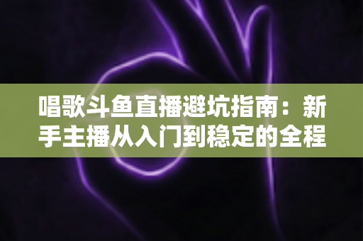 唱歌斗鱼直播避坑指南:新手主播从入门到稳定的全程防雷手册 唱歌斗鱼直播避坑指南:新手主播从入门到稳定的全程防雷手册