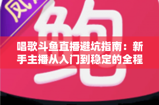 唱歌斗鱼直播避坑指南：新手主播从入门到稳定的全程防雷手册