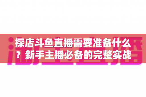 探店斗鱼直播需要准备什么？新手主播必备的完整实战指南
