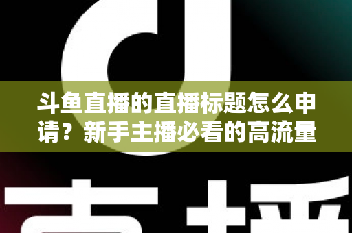 斗鱼直播的直播标题怎么申请？新手主播必看的高流量标题设置与申请全攻略