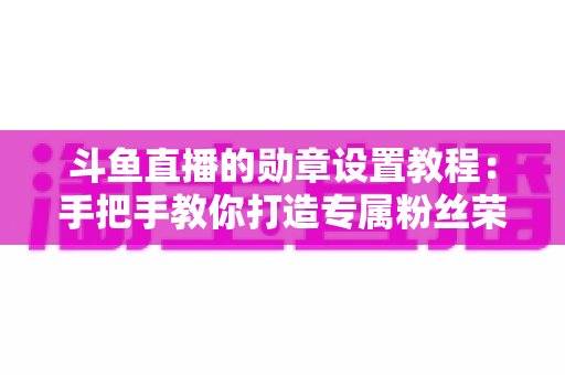 斗鱼直播的勋章设置教程：手把手教你打造专属粉丝荣誉体系（完整指南）