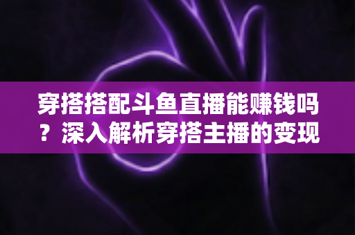 穿搭搭配斗鱼直播能赚钱吗？深入解析穿搭主播的变现之路与收益真相