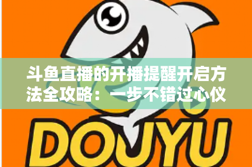 斗鱼直播的开播提醒开启方法全攻略:一步不错过心仪主播的每一场精彩直播 斗鱼直播的开播提醒开启方法全攻略:一步不错过心仪主播的每一场精彩直播