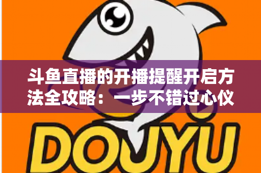 斗鱼直播的开播提醒开启方法全攻略：一步不错过心仪主播的每一场精彩直播
