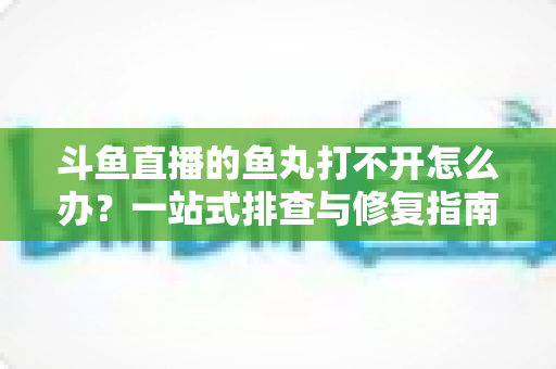 斗鱼直播的鱼丸打不开怎么办?一站式排查与修复指南,让你轻松恢复领取体验 斗鱼直播的鱼丸打不开怎么办?一站式排查与修复指南,让你轻松恢复领取体验