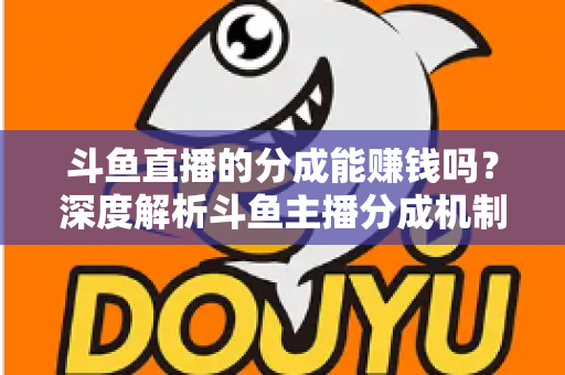 斗鱼直播的分成能赚钱吗？深度解析斗鱼主播分成机制与真实收益水平