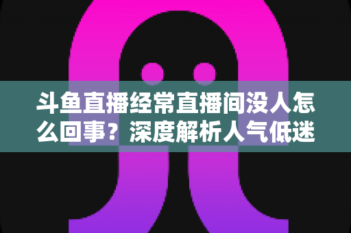 斗鱼直播经常直播间没人怎么回事？深度解析人气低迷的真正原因与破解之道