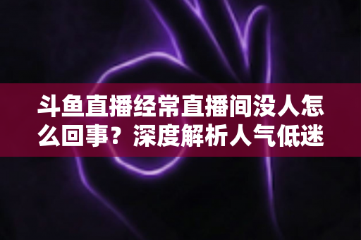 斗鱼直播经常直播间没人怎么回事？深度解析人气低迷的真正原因与破解之道