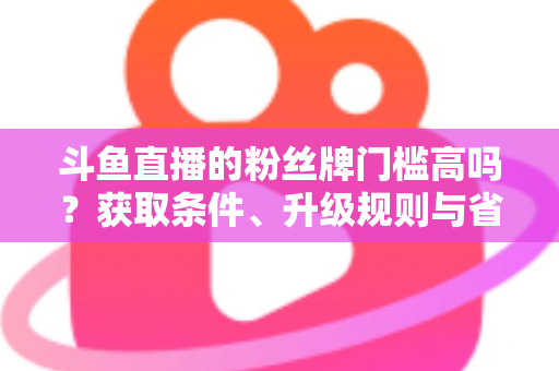 斗鱼直播的粉丝牌门槛高吗？获取条件、升级规则与省钱攻略全解析