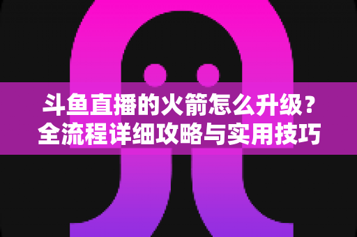 斗鱼直播的火箭怎么升级?全流程详细攻略与实用技巧一网打尽 斗鱼直播的火箭怎么升级?全流程详细攻略与实用技巧一网打尽
