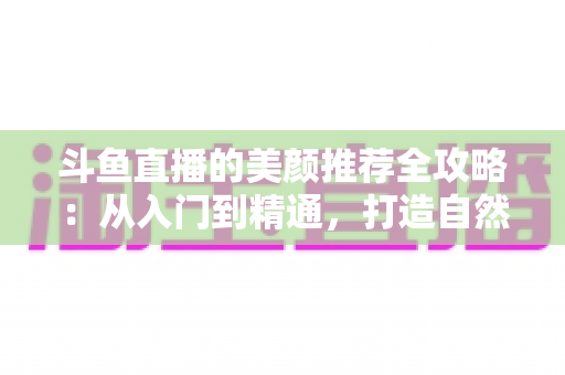 斗鱼直播的美颜推荐全攻略:从入门到精通,打造自然出众的直播画面 斗鱼直播的美颜推荐全攻略:从入门到精通,打造自然出众的直播画面