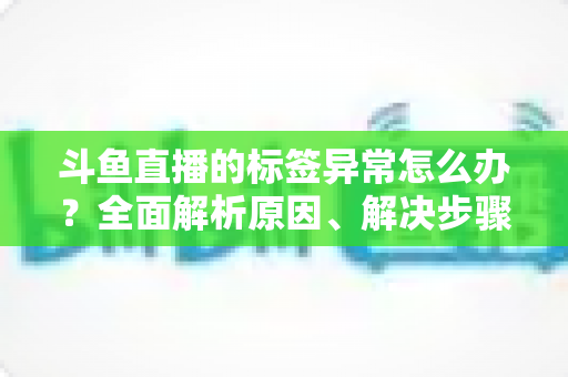 斗鱼直播的标签异常怎么办？全面解析原因、解决步骤与预防技巧指南