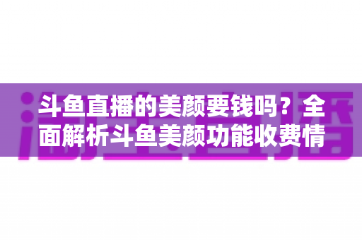 斗鱼直播的美颜要钱吗？全面解析斗鱼美颜功能收费情况与开播实用攻略