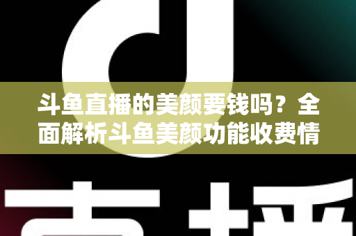 斗鱼直播的美颜要钱吗？全面解析斗鱼美颜功能收费情况与开播实用攻略