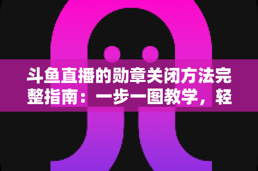 斗鱼直播的勋章关闭方法完整指南：一步一图教学，轻松隐藏徽章，还你清爽直播界面