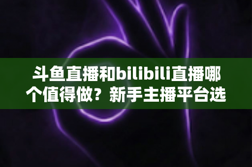 斗鱼直播和bilibili直播哪个值得做？新手主播平台选择深度解析与变现全指南
