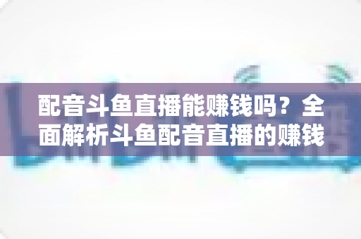配音斗鱼直播能赚钱吗?全面解析斗鱼配音直播的赚钱方式、收入水平与入行指南 配音斗鱼直播能赚钱吗?全面解析斗鱼配音直播的赚钱方式、收入水平与入行指南
