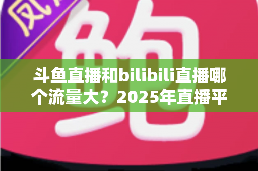 斗鱼直播和bilibili直播哪个流量大？2025年直播平台流量全面对比分析