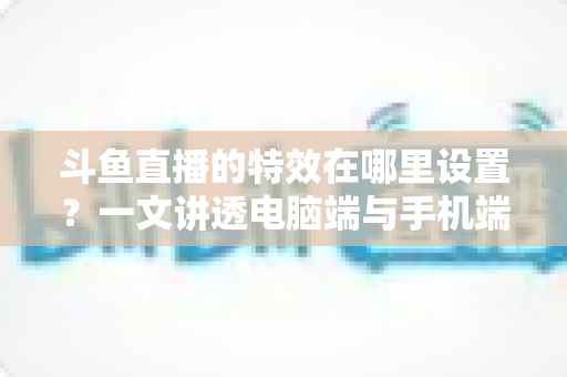 斗鱼直播的特效在哪里设置？一文讲透电脑端与手机端特效设置全流程