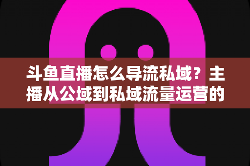 斗鱼直播怎么导流私域？主播从公域到私域流量运营的完整实战指南