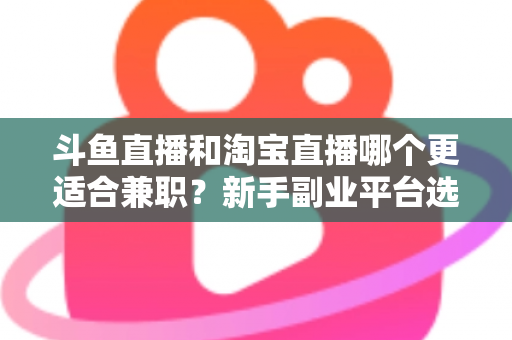 斗鱼直播和淘宝直播哪个更适合兼职？新手副业平台选择深度解析与实战指南