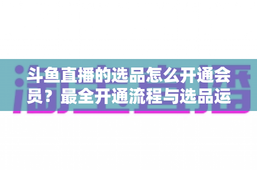 斗鱼直播的选品怎么开通会员?最全开通流程与选品运营指南 斗鱼直播的选品怎么开通会员?最全开通流程与选品运营指南