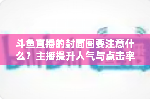斗鱼直播的封面图要注意什么？主播提升人气与点击率的全攻略