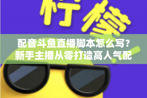 配音斗鱼直播脚本怎么写？新手主播从零打造高人气配音直播间的完整实战指南