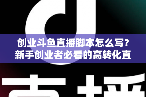 创业斗鱼直播脚本怎么写?新手创业者必看的高转化直播全流程实战指南 创业斗鱼直播脚本怎么写?新手创业者必看的高转化直播全流程实战指南