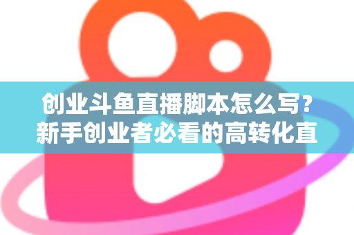 创业斗鱼直播脚本怎么写?新手创业者必看的高转化直播全流程实战指南 创业斗鱼直播脚本怎么写?新手创业者必看的高转化直播全流程实战指南