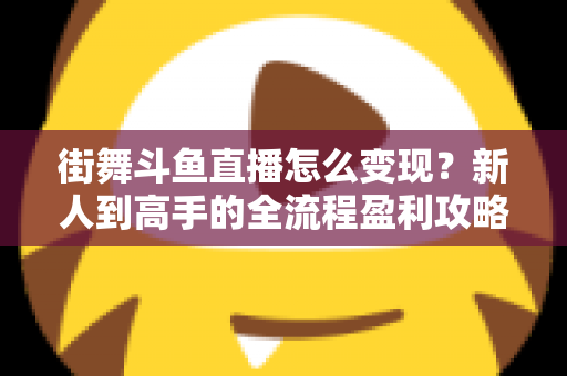街舞斗鱼直播怎么变现？新人到高手的全流程盈利攻略与实战指南