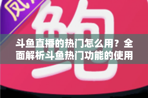 斗鱼直播的热门怎么用？全面解析斗鱼热门功能的使用技巧与运营指南