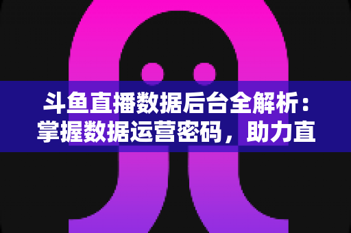 斗鱼直播数据后台全解析：掌握数据运营密码，助力直播间流量与收益双增长
