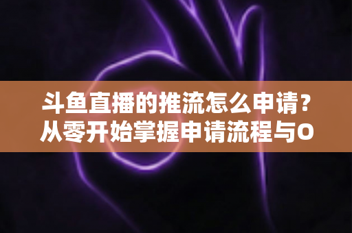 斗鱼直播的推流怎么申请？从零开始掌握申请流程与OBS推流设置全攻略