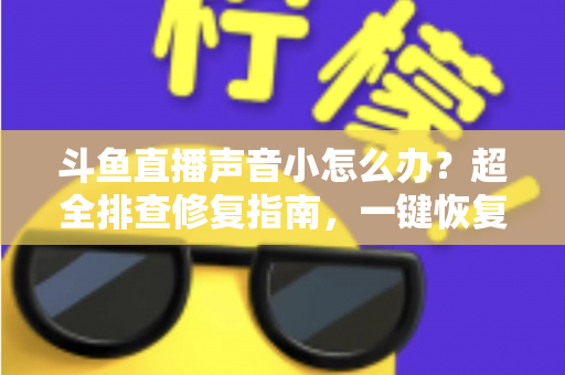 斗鱼直播声音小怎么办？超全排查修复指南，一键恢复清晰音量