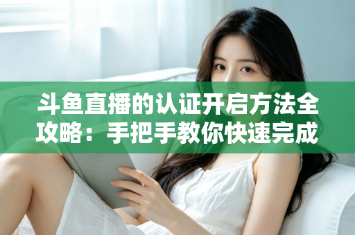 斗鱼直播的认证开启方法全攻略：手把手教你快速完成认证，轻松开启直播之旅