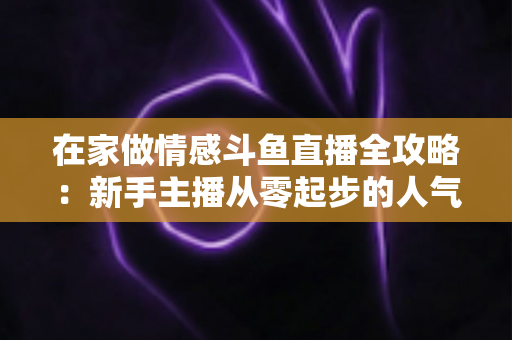 在家做情感斗鱼直播全攻略：新手主播从零起步的人气养成实用指南