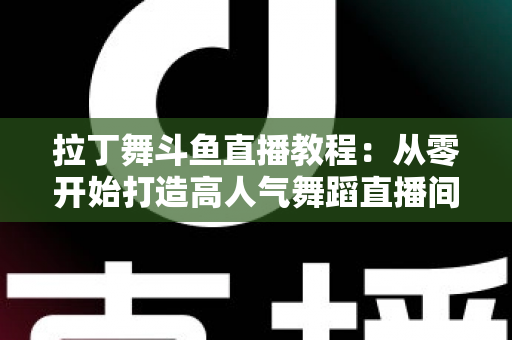 拉丁舞斗鱼直播教程:从零开始打造高人气舞蹈直播间的完整指南 拉丁舞斗鱼直播教程:从零开始打造高人气舞蹈直播间的完整指南