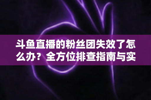 斗鱼直播的粉丝团失效了怎么办？全方位排查指南与实用解决方案助你快速恢复互动