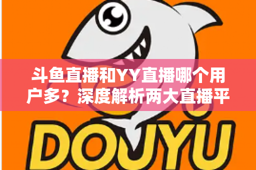 斗鱼直播和YY直播哪个用户多？深度解析两大直播平台的用户规模、内容生态与选择建议