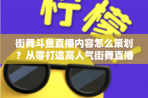 街舞斗鱼直播内容怎么策划？从零打造高人气街舞直播间的全流程实战指南