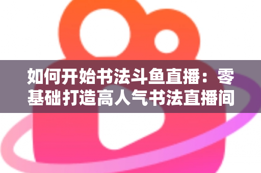 如何开始书法斗鱼直播：零基础打造高人气书法直播间的完整实战指南